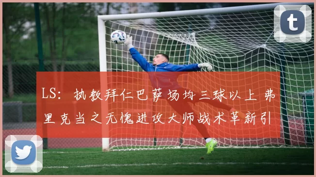 LS：执教拜仁巴萨场均三球以上 弗里克当之无愧进攻大师战术革新引领豪门火力全开