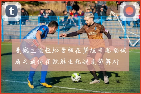 曼城主场轻松晋级在望纽卡客场破局之道何在欧冠生死战走势解析